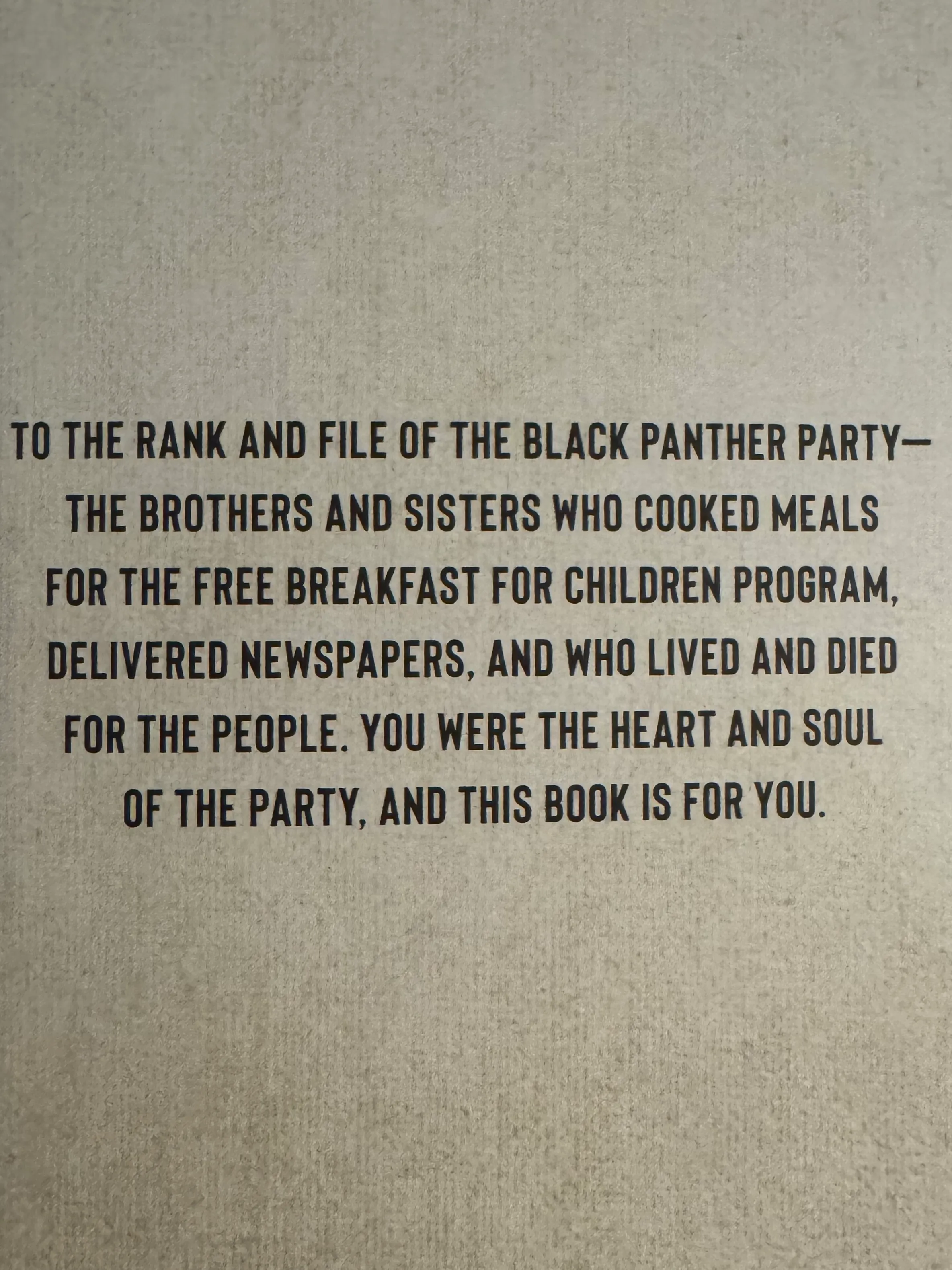 Dedication page. "To the rank and file of the Black Panther Party–the brothers and sisters who cooked meals for the free breakfast for children program, delivered newspapers, and who lived and died for the people. You were the heart and soul of the party, and this book is for you."
