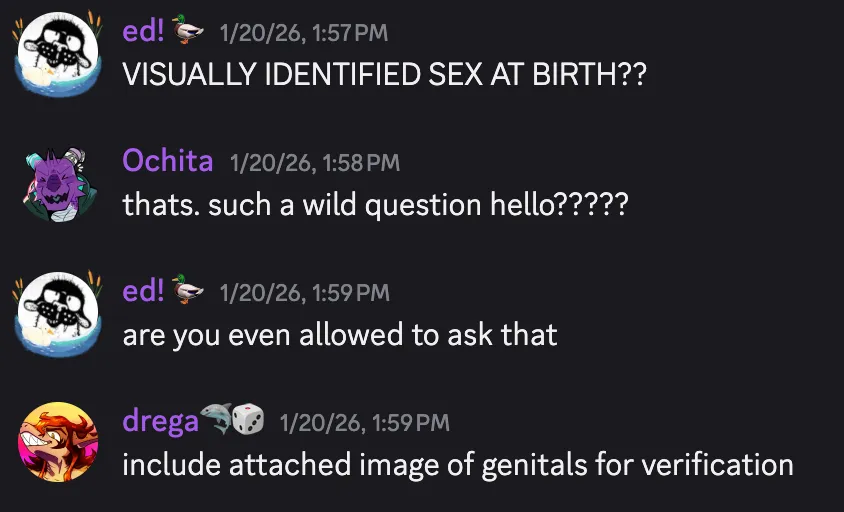 Drega predicting the state of the 2027 American job market here Discord screenshot of my friends reacting to the above image. ed! 🦆 — 1/20/26, 1:57 PM
VISUALLY IDENTIFIED SEX AT BIRTH??
Ochita — 1/20/26, 1:58 PM
thats. such a wild question hello?????
ed! 🦆 — 1/20/26, 1:59 PM
are you even allowed to ask that
drega🦈🎲 — 1/20/26, 1:59 PM
include attached image of genitals for verification